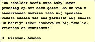 "Uw schilder heeft onze baby Ramon prachtig op het doek gezet. En de van u ondervonden service toen wij speciale wensen hadden was ook perfect! Wij zullen uw bedrijf zeker aanbevelen bij familie, vrienden en kennissen!"