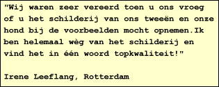 "Wij waren zeer vereerd toen u ons vroeg of u het schilderij van ons tween en onze hond bij de voorbeelden mocht opnemen.Ik ben helemaal wg van het schilderij en vind het in n woord topkwaliteit!"