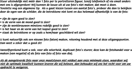 Stuur uiteindelijk niet m��r dan 1 foto per te portretteren figuur, tenzij telefonisch of via email anders met ons is afgesproken! W�j kunnen de keuze uit al uw foto's niet maken; dat moet � doen.