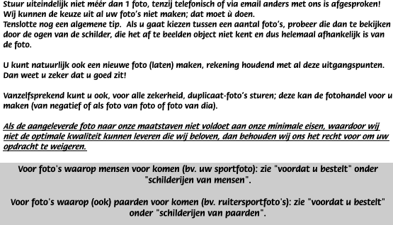 Stuur uiteindelijk niet m��r dan 1 foto, tenzij telefonisch of via email anders met ons is afgesproken! W�j kunnen de keuze uit al uw foto's niet maken; dat moet � doen.