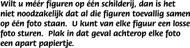 Wilt u m��r figuren op ��n schilderij, dan is het niet noodzakelijk dat al die figuren toevallig samen op ��n foto staan.  U kunt van elke figuur een losse foto sturen.  Plak in dat geval achterop elke foto een apart papiertje.