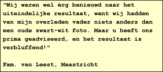 "Wij waren wel rg benieuwd naar het uiteindelijke resultaat, want wij hadden van mijn overleden vader niets anders dan een oude zwart-wit foto. Maar u heeft ons prima geadviseerd, en het resultaat is verbluffend!"