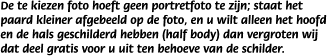 De te kiezen foto hoeft geen portretfoto te zijn; staat het paard kleiner afgebeeld op de foto, en u wilt alleen het hoofd en de hals geschilderd hebben (half body) dan vergroten wij dat deel gratis voor u uit ten behoeve van de schilder.