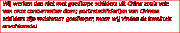 Wij werken dus niet met goedkope schilders uit China zoals vele van onze concurrenten doen; portretschilderijen van Chinese schilders zijn welsiwaar goedkoper, maar wij vinden de kwaliteit onvoldoende!