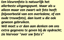 Een kleurenfoto is natuurlijk het allerbeste uitgangspunt. Maar als u alleen maar een zwart-wit foto heeft (bijvoorbeeld van een overledene, of een oude trouwfoto), dan kunt u die ook gewoon gebruiken.